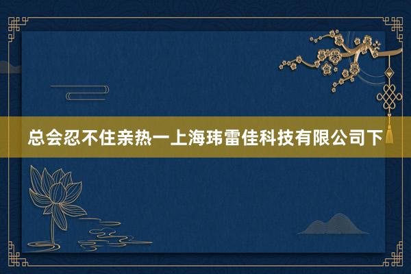 总会忍不住亲热一上海玮雷佳科技有限公司下